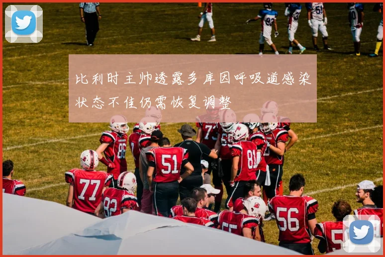 比利时主帅透露多库因呼吸道感染状态不佳仍需恢复调整