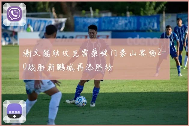 谢文能助攻克雷桑破门泰山客场2-0战胜新鹏城再添胜绩