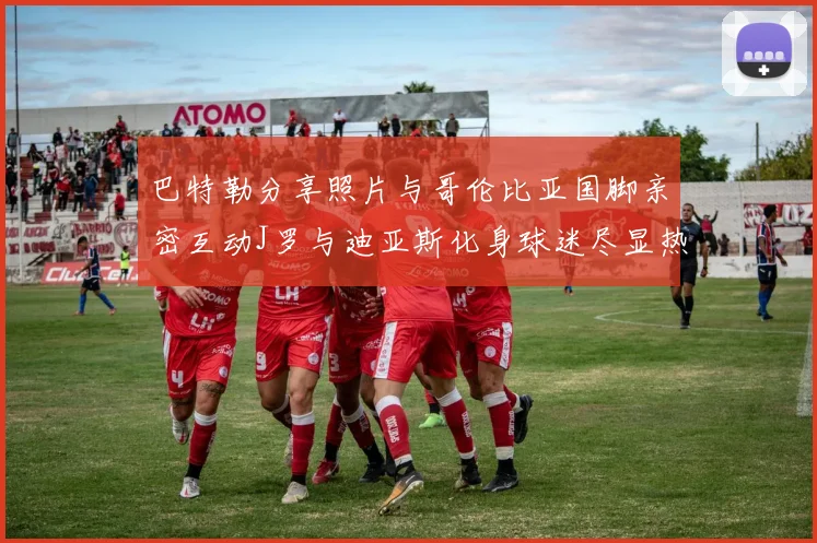 巴特勒分享照片与哥伦比亚国脚亲密互动J罗与迪亚斯化身球迷尽显热情