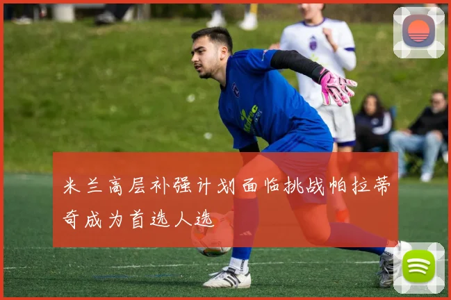 米兰高层补强计划面临挑战帕拉蒂奇成为首选人选