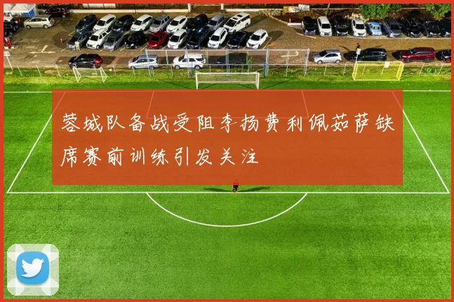 蓉城队备战受阻李扬费利佩茹萨缺席赛前训练引发关注