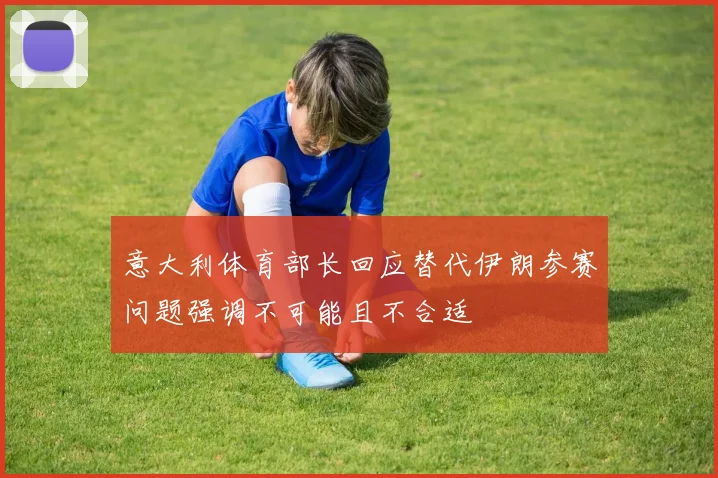 意大利体育部长回应替代伊朗参赛问题强调不可能且不合适