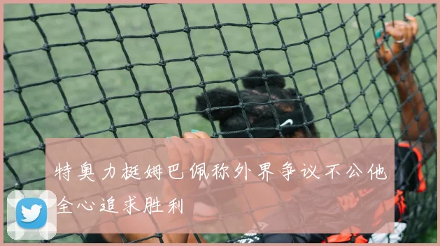 特奥力挺姆巴佩称外界争议不公他全心追求胜利