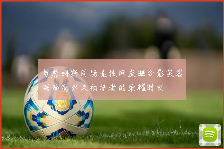 与詹姆斯同场竞技网友晒合影笑容满面高尔夫初学者的荣耀时刻