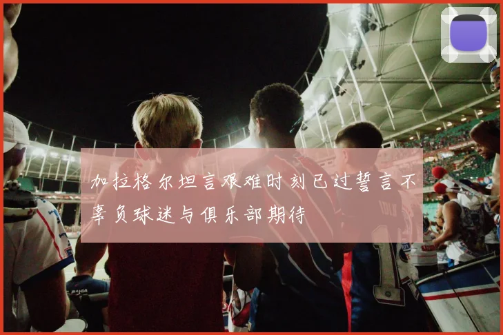 加拉格尔坦言艰难时刻已过誓言不辜负球迷与俱乐部期待
