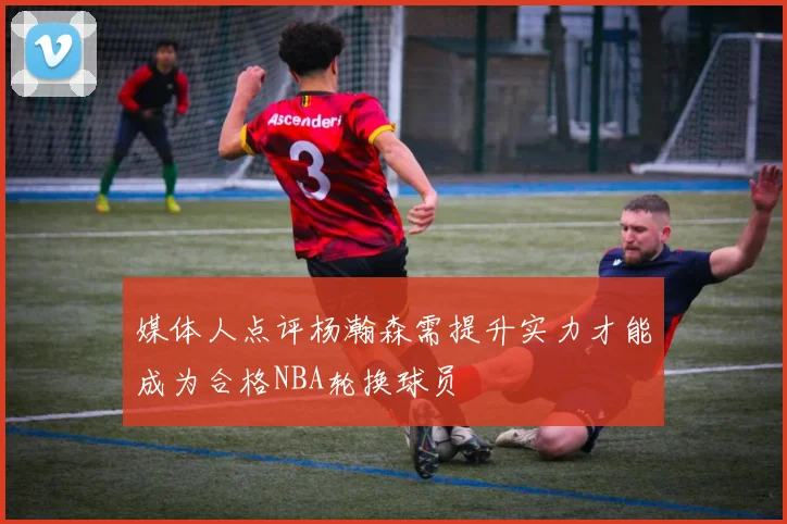 媒体人点评杨瀚森需提升实力才能成为合格NBA轮换球员