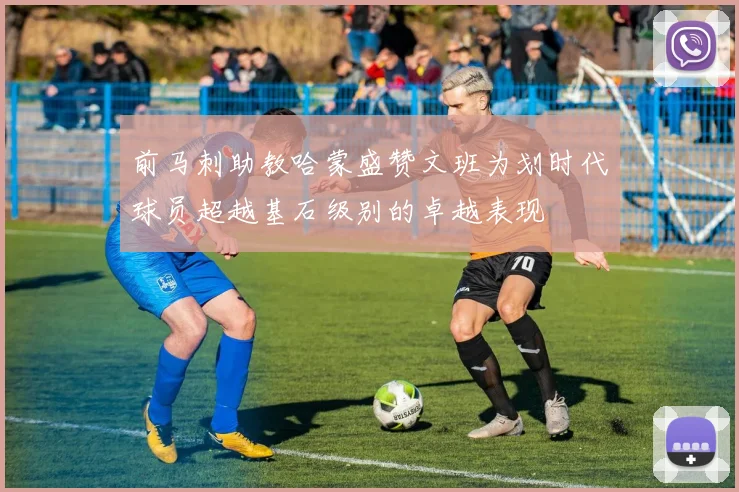前马刺助教哈蒙盛赞文班为划时代球员超越基石级别的卓越表现