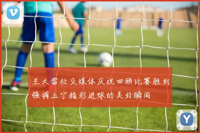 王大雷社交媒体庆祝回顾比赛胜利强调玉宁精彩进球的美好瞬间