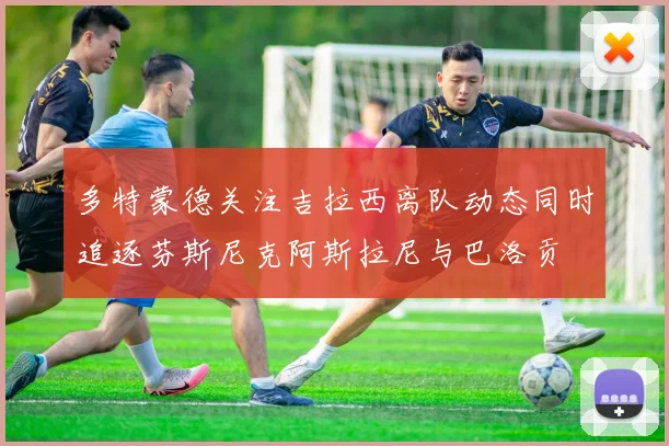 多特蒙德关注吉拉西离队动态同时追逐芬斯尼克阿斯拉尼与巴洛贡