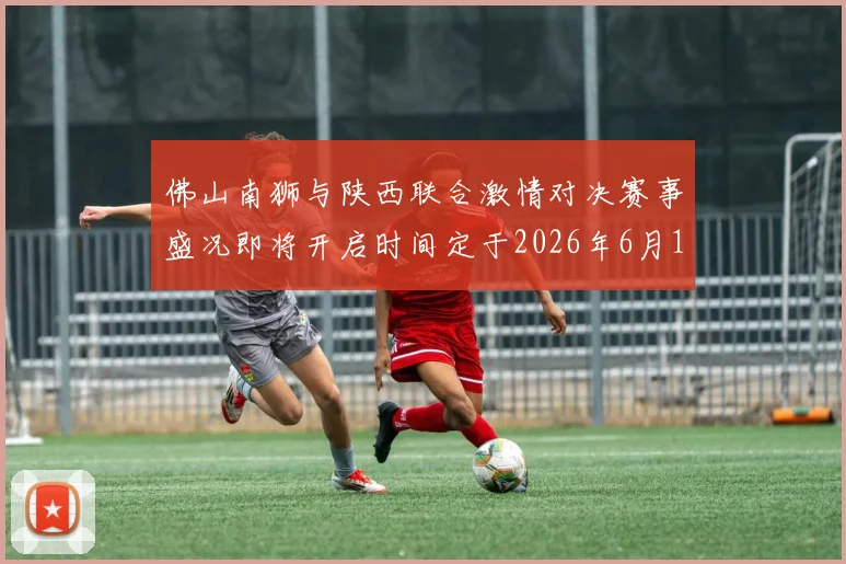 佛山南狮与陕西联合激情对决赛事盛况即将开启时间定于2026年6月14日周日晚上七点半