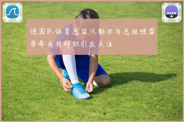 德国队体育总监沃勒尔与总经理雷蒂希或将辞职引发关注