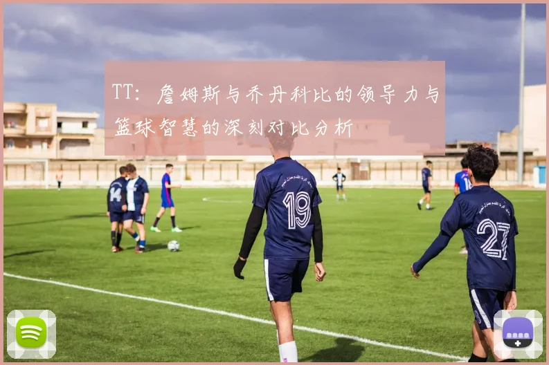 TT：詹姆斯与乔丹科比的领导力与篮球智慧的深刻对比分析