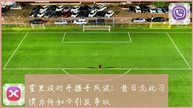 霍里谈对手握手风波：昔日无此习惯为何如今引发争议