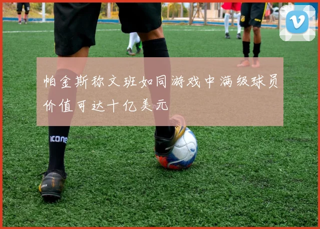 帕金斯称文班如同游戏中满级球员价值可达十亿美元