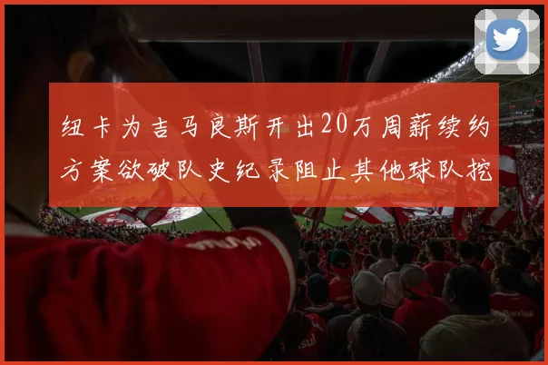 纽卡为吉马良斯开出20万周薪续约方案欲破队史纪录阻止其他球队挖角