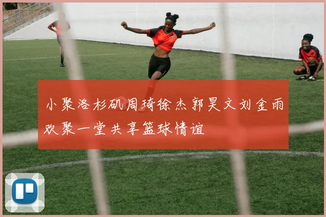 小聚洛杉矶周琦徐杰郭昊文刘金雨欢聚一堂共享篮球情谊