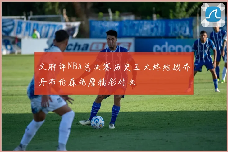 文胖评NBA总决赛历史五大终结战乔丹布伦森老詹精彩对决