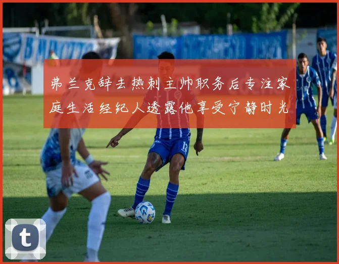 弗兰克辞去热刺主帅职务后专注家庭生活经纪人透露他享受宁静时光