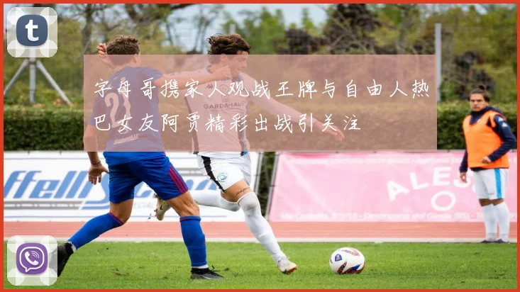 字母哥携家人观战王牌与自由人热巴女友阿贾精彩出战引关注