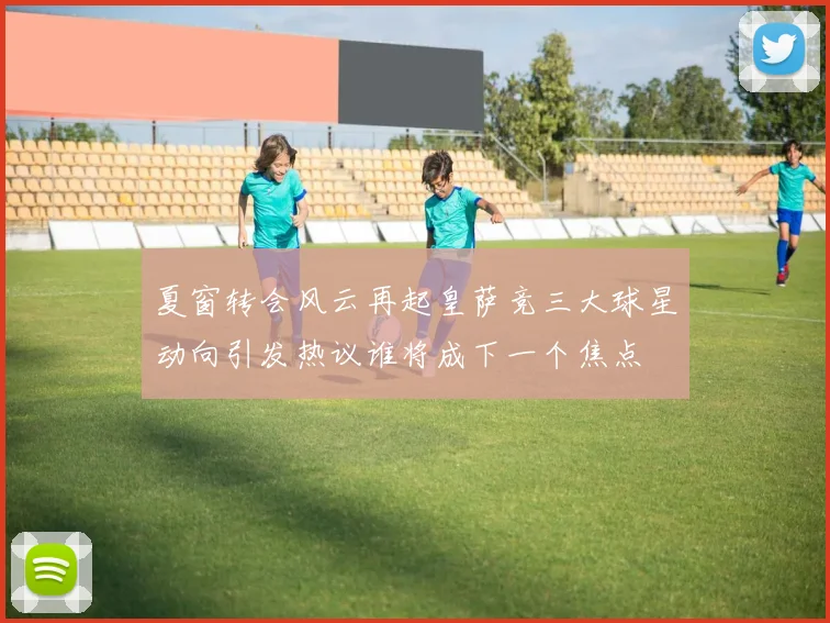 夏窗转会风云再起皇萨竞三大球星动向引发热议谁将成下一个焦点