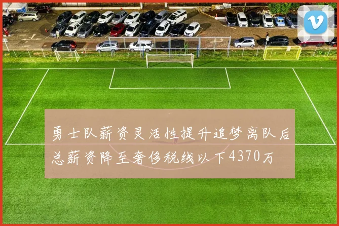 勇士队薪资灵活性提升追梦离队后总薪资降至奢侈税线以下4370万