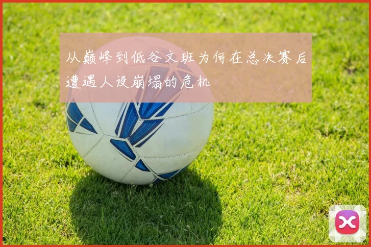从巅峰到低谷文班为何在总决赛后遭遇人设崩塌的危机