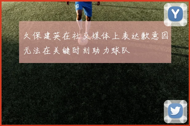 久保建英在社交媒体上表达歉意因无法在关键时刻助力球队