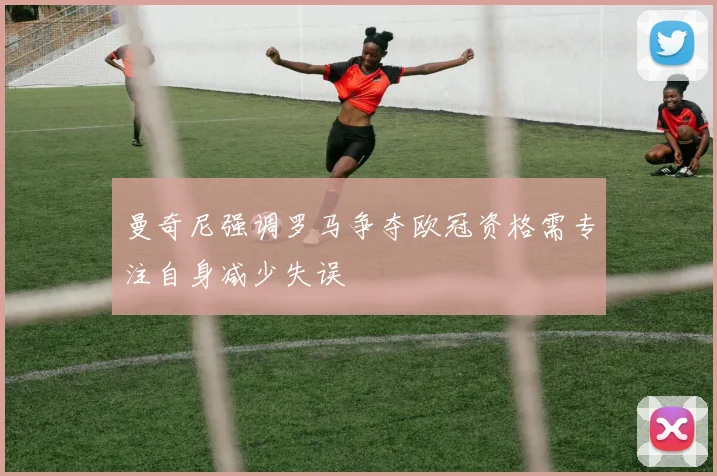 曼奇尼强调罗马争夺欧冠资格需专注自身减少失误