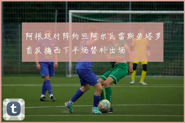 阿根廷对阵约旦阿尔瓦雷斯劳塔罗首发梅西下半场替补出场