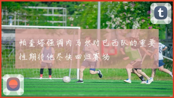 帕奎塔强调内马尔对巴西队的重要性期待他尽快回归赛场